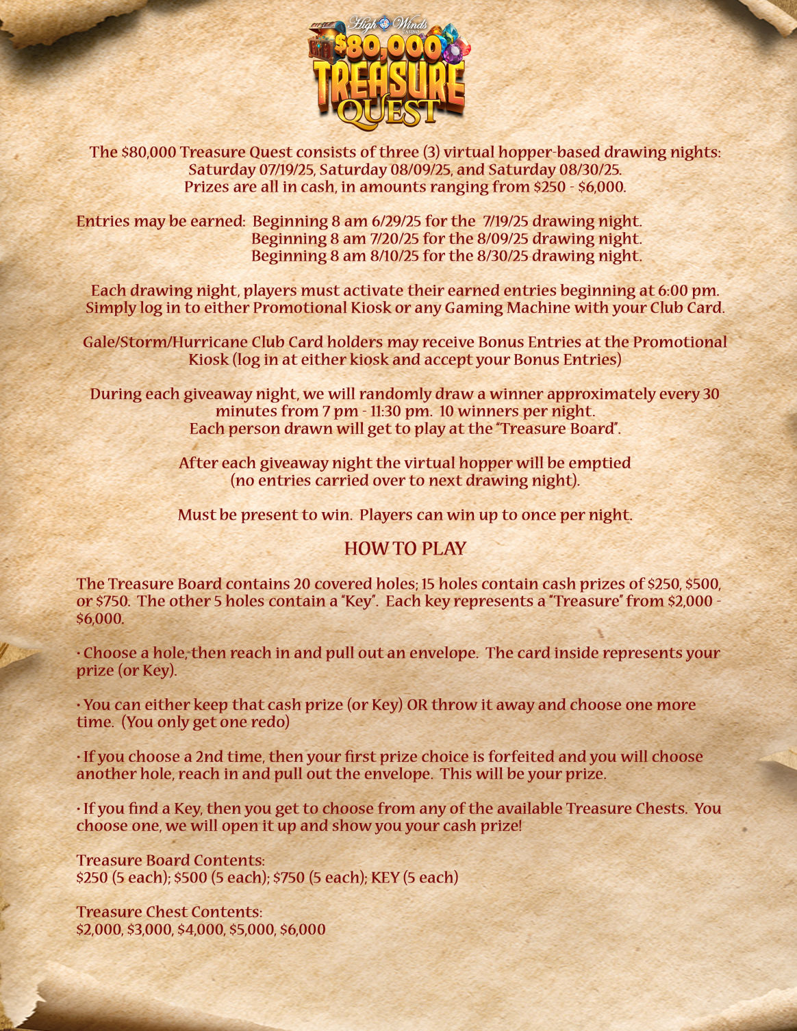 Informational poster for High Winds Casino’s "$80,000 Treasure Quest" promotion. The background is a parchment-style scroll with pirate-themed elements. The top features the "Treasure Quest" logo with gold coins and a treasure chest. Below, detailed information is presented in two sections:  General Info:  The promotion consists of three virtual hopper-based drawing nights: July 19, August 9, and August 30, 2025.  Cash prizes range from $250 to $6,000.  Entry earning begins at 8 AM on June 29, July 20, and August 10, respectively, for each drawing date.  Players must activate entries on the drawing day at 6 PM by logging into a kiosk or machine with their Club Card.  Gale/Storm/Hurricane tier players may receive bonus entries.  Ten winners are drawn each night from 7 PM to 11:30 PM (approximately every 30 minutes).  Winners must be present and may win once per night.  How to Play:  The Treasure Board has 20 covered holes: 15 cash prizes ($250, $500, $750) and 5 Keys.  Players punch a hole to reveal a prize or Key inside an envelope.  They can keep the first pick or discard it and choose again (one redo only).  If a Key is found, the player picks one of five Treasure Chests containing $2,000, $3,000, $4,000, $5,000, or $6,000.  Ends with a summary list of prize contents. The overall design evokes an adventurous pirate theme.