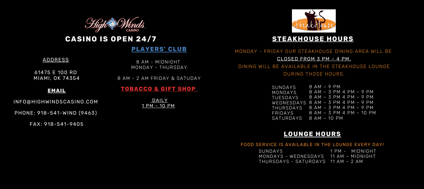 ADDRESS  61475 E 100 RD  MIAMI, OK 74354 EMAIL INFO@HIGHWINDSCASINO.COM  PHONE: 918-541-9463  FAX: 918-541-9405 PLAYERS' CLUB SUNDAY - THURSDAY  8 AM - 11 PM FRIDAY - SATURDAY  8 AM - 1 AM  Steakhouse Hours  Sundays 7 am – 9 pm Mondays 5 pm – 9 pm TUESDAYS 8 am – 4 pm 5 pm – 9 Pm WEDNESDAYS 8 am – 4 pm 5 pm – 9 Pm THURSDAYS8 am – 4 pm 5 pm – 9 Pm FRIDAYS 8 am – 4 pm 5 pm – 10 pm Saturdays  7 am – 10 pm  LOUNGE HOURS FOOD SERVICE IS AVAILABLE IN THE LOUNGE EVERY DAY Mondays 8 am – 11 am (For Breakfast) Sundays – Thursdays 11 am – Midnight Fridays and Saturdays 11 am – 2 am