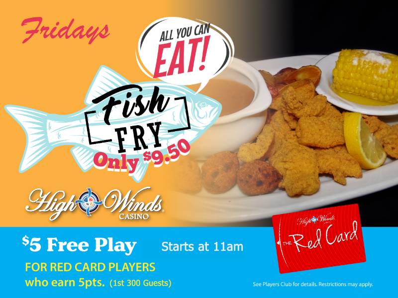 All You Can Eat Catfish Friday Fish Fry Fridays! Ain’t nothing fishy about this deal! All you can eat catfish Friday’s for only $9.50 in the High Winds Casino Steakhouse! Catfish fillets fried to golden brown with buttery corn on the cob, breaded hush puppies, coleslaw, country fried potatoes and a bowl of our delicious brown beans.