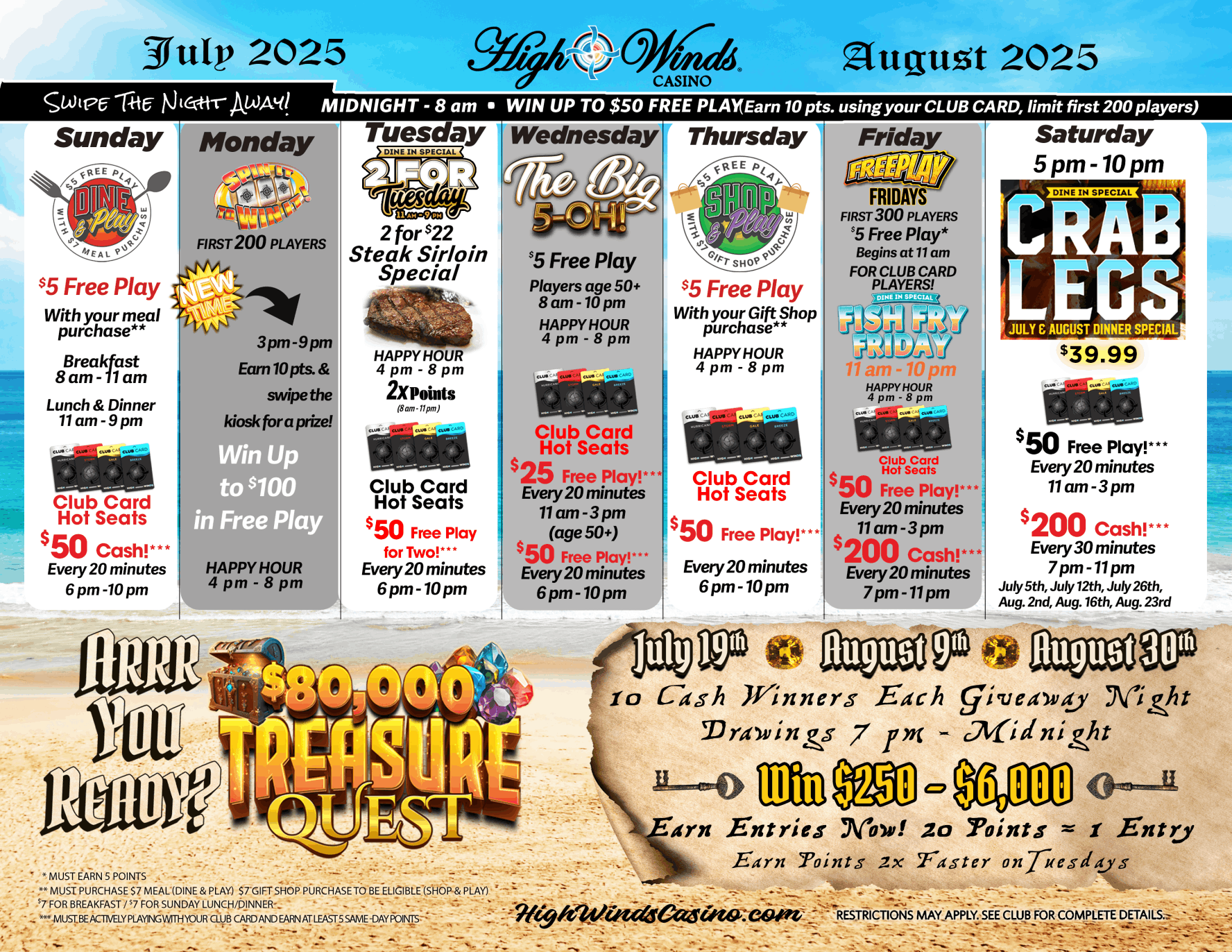 Colorful promotional calendar for High Winds Casino, covering events and specials for July and August 2025. The image is divided into a weekly layout with themed promotions for each day:  Sunday – Dine & Play: $5 Free Play with meal purchase. Club Card Hot Seats every 20 minutes from 6 PM–10 PM for $50 Cash.  Monday – Swipe & Win (3–9 PM): Earn 10 points and swipe at the kiosk for a chance to win up to $100 in Free Play. Happy Hour 4 PM–8 PM.  Tuesday – 2 for $22 Sirloin Special & Hot Seats: Happy Hour 4 PM–8 PM. 2X Points all day (8 AM–11 PM). Club Card Hot Seats every 20 minutes from 6 PM–10 PM for $50 Free Play (for two).  Wednesday – The Big 5-Oh! $5 Free Play for players aged 50+, with Club Card Hot Seats every 20 minutes: $25 Free Play (11 AM–3 PM, age 50+) $50 Free Play (6 PM–10 PM)  Thursday – Shop & Play: $5 Free Play with gift shop purchase (4 PM–8 PM). Hot Seats every 20 minutes 6 PM–10 PM for $50 Free Play.  Friday – Free Play Fridays & Fish Fry: First 300 Club Card players get $5 Free Play starting at 11 AM. Fish Fry dinner special 11 AM–10 PM. Club Card Hot Seats: $50 Free Play (11 AM–3 PM) $200 Cash (7 PM–11 PM) every 20 minutes.  Saturday – Crab Legs & Big Hot Seats: Crab Leg dinner special 5 PM–10 PM for $39.99. Club Card Hot Seats: $50 Free Play (11 AM–3 PM) $200 Cash (7 PM–11 PM every 30 minutes on select Saturdays: July 5, 12, 26; August 2, 9, 16, 23)  Bottom section highlights the $80,000 Treasure Quest, with giveaway nights on July 19, August 9, and August 30.  10 winners each night drawn from 7 PM–Midnight  Win $250–$6,000  Earn entries with 20 points = 1 entry  2X point earning on Tuesdays  Text at the bottom notes: Must earn 5 points, must purchase $7 meal or gift shop item to qualify, must be actively playing with card inserted. Restrictions apply.  Design includes treasure chests, palm trees, slot cards, and ocean imagery evoking a summer adventure theme.