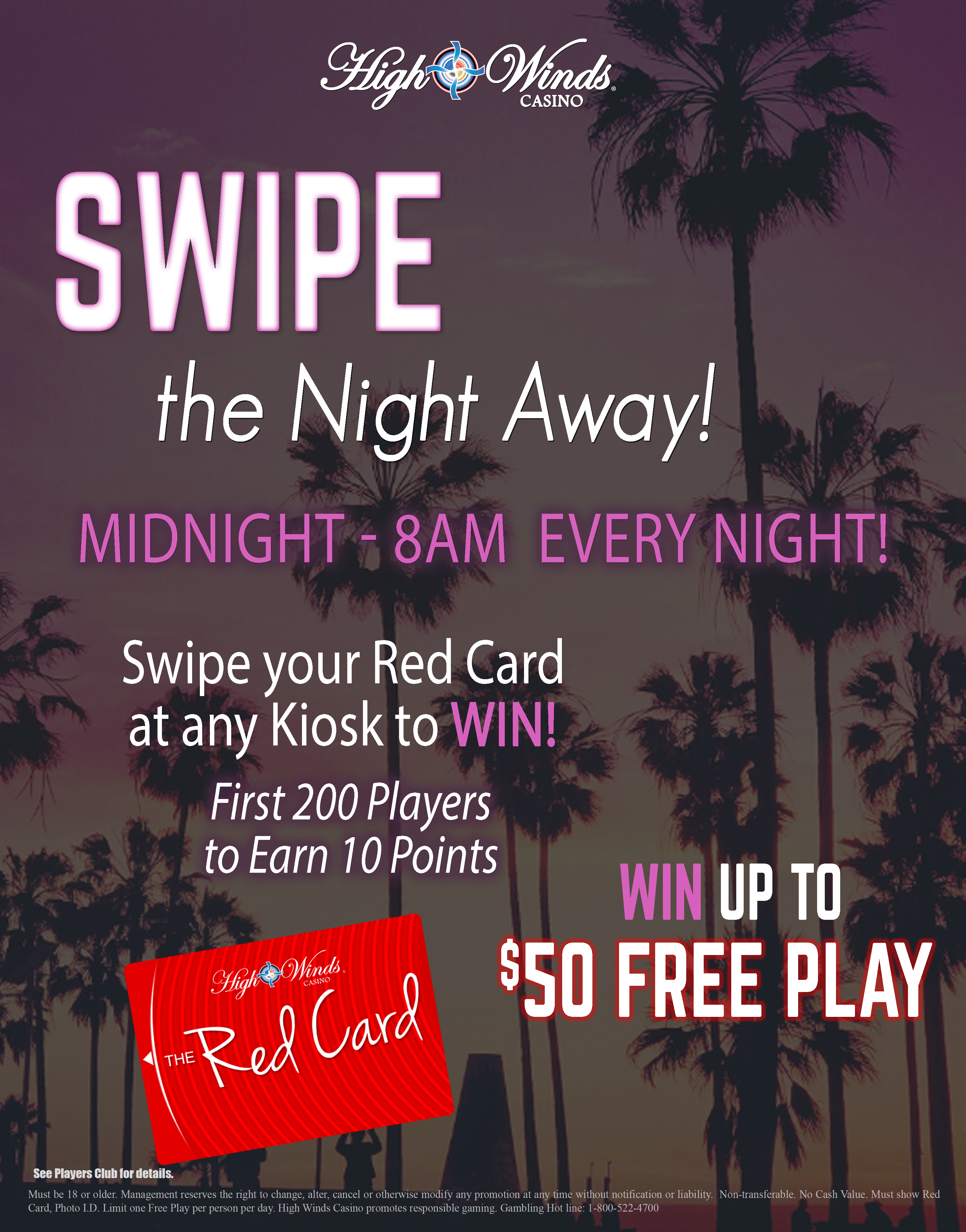 Swipe the Night Away EVERY NIGHT from 12 am - 8 am for your chance to win up to $50 Free Play!! The 1st 200 players from 2 am to 6 am every night, that earn 10 points are eligible to play! Each player after earning their points may swipe their High Winds Casino Red Card at our kiosk to claim their free play prize of amounts up to $50!