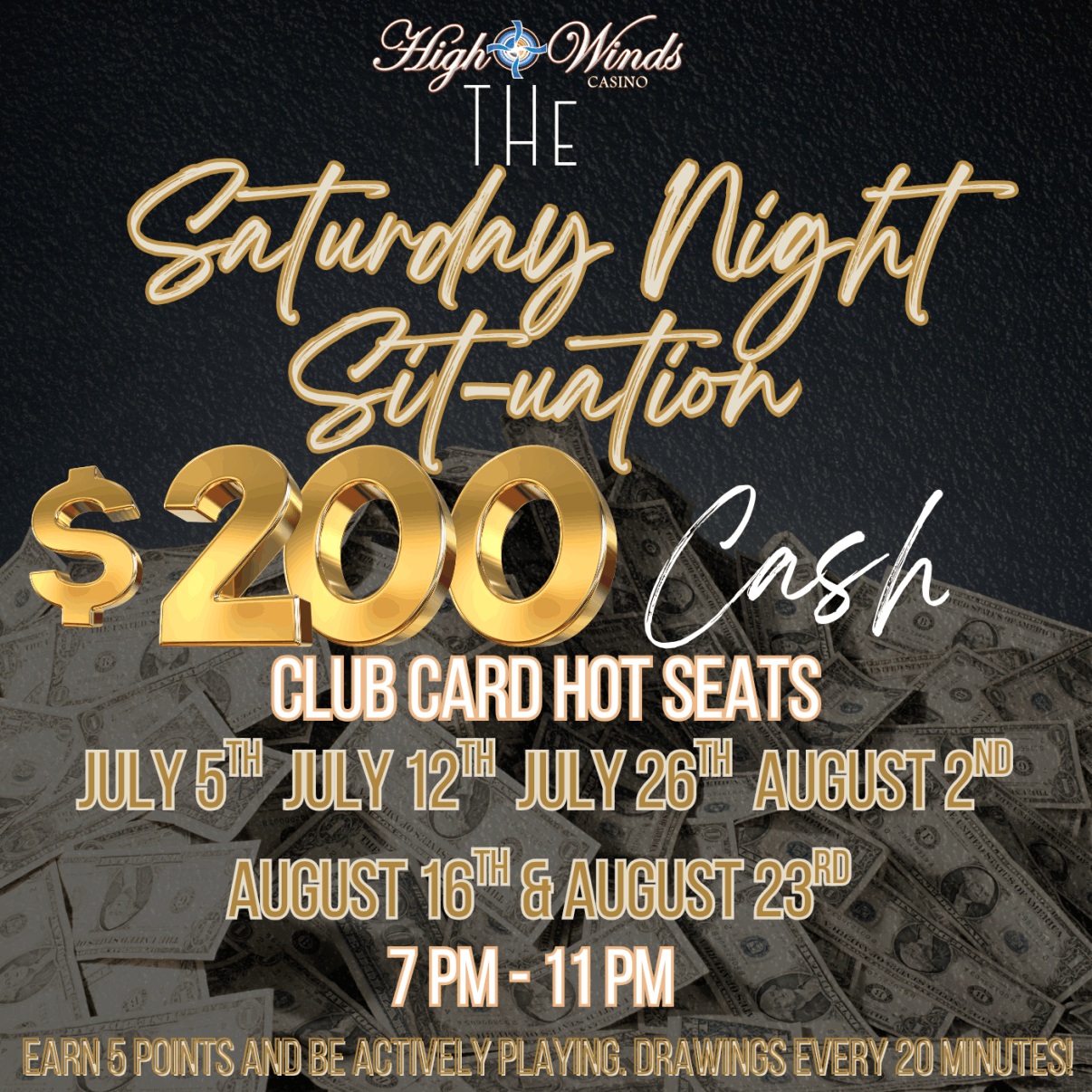 Promotional graphic for High Winds Casino’s “Saturday Night Sit-uation” hot seat giveaway. The background features a pile of $100 bills with gold and white text overlay. The main headline reads: “The Saturday Night Sit-uation”  Large gold text displays: “$200 Cash” Followed by: “Club Card Hot Seats”  Event dates are listed: July 5th, July 12th, July 26th, August 2nd, August 16th, and August 23rd Time: 7 PM – 11 PM  Fine print at the bottom says: “Earn 5 points and be actively playing. Drawings every 20 minutes!”  The design has a sleek, high-energy vibe aimed at emphasizing big cash giveaways tied to active play.