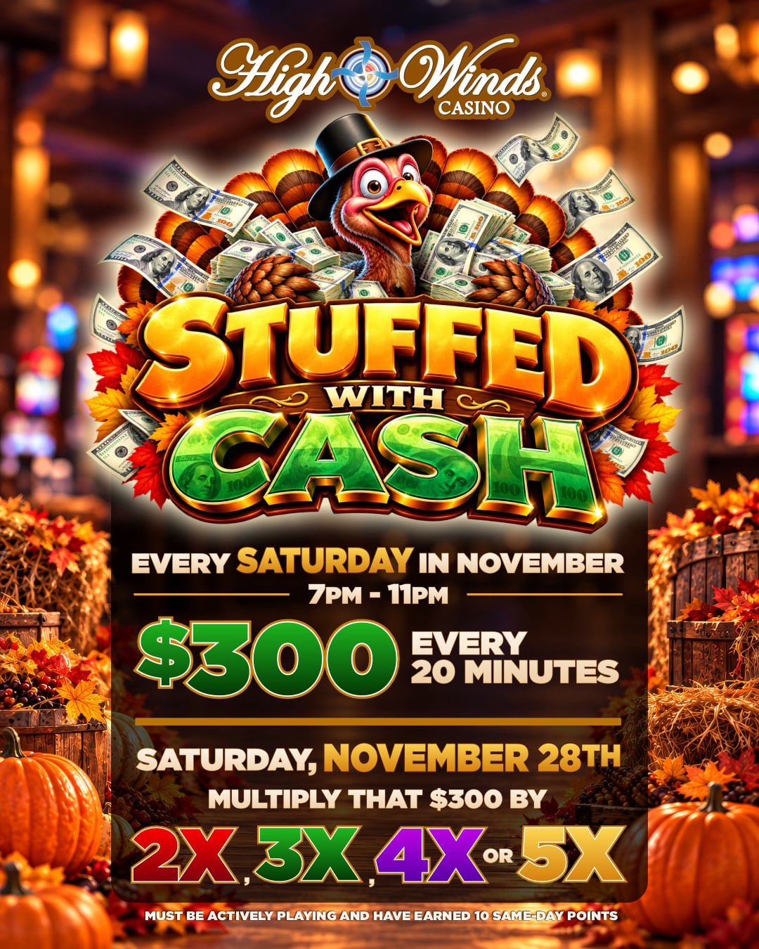 High Winds Casino’s November “Stuffed With Cash” promotional graphic features a Thanksgiving turkey stuffed with cash, surrounded by fall-themed decorations and money. Every Saturday in November, eligible players have a chance to win $300 CASH in Hot Seat drawings every 20 minutes from 7–11 PM. On November 28, the $300 prize will be multiplied by 2X, 3X, 4X or 5X, determined by a random drawing, for a chance to win up to $1,500 CASH. Players must earn 10 same-day points and be actively playing to qualify. See Players Club for complete details. High Winds Casino, 3 miles east of Miami, Oklahoma, on Highway 10.