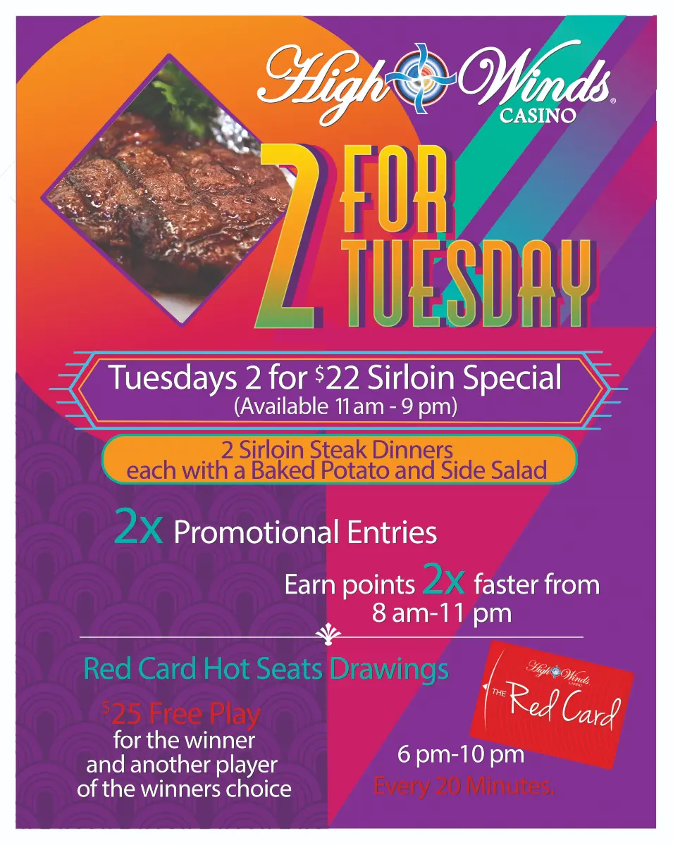 2 for Tuesdays! Call your bestie, grab your spouse, kidnap your sister! Happy hour kicks off the night between 4 pm and 8 pm. Head to our Steakhouse for our 2 for $22 Sirloin Special from 11 am to 9 pm! Then hit the machines to earn 2X the points between 8 am to 11 pm! Finish off your date night with our red card hot seat drawings between 6 pm and 10 pm, every 20 minutes where we will draw a winner for $25 Free Play! That winner then gets to choose ANOTHER winner that will receive $25 Free Play!