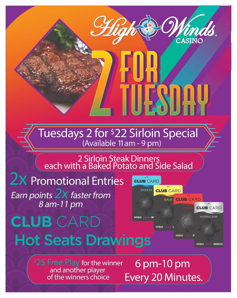 2 for Tuesdays! Call your bestie, grab your spouse, kidnap your sister! Happy hour kicks off the night between 4 pm and 8 pm. Head to our Steakhouse for our 2 for $22 Sirloin Special from 11 am to 9 pm! Then hit the machines to earn 2X the points between 8 am to 11 pm! Finish off your date night with our red card hot seat drawings between 6 pm and 10 pm, every 20 minutes where we will draw a winner for $25 Free Play! That winner then gets to choose ANOTHER winner that will receive $25 Free Play!